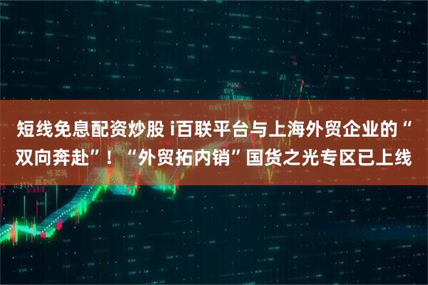 短线免息配资炒股 i百联平台与上海外贸企业的“双向奔赴”！“外贸拓内销”国货之光专区已上线