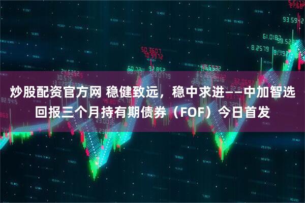 炒股配资官方网 稳健致远，稳中求进——中加智选回报三个月持有期债券（FOF）今日首发