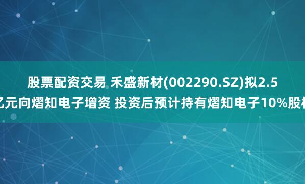 股票配资交易 禾盛新材(002290.SZ)拟2.5亿元向熠知电子增资 投资后预计持有熠知电子10%股权