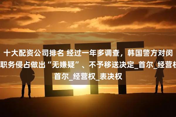 十大配资公司排名 经过一年多调查，韩国警方对闵熙珍涉嫌职务侵占做出“无嫌疑”、不予移送决定_首尔_经营权_表决权