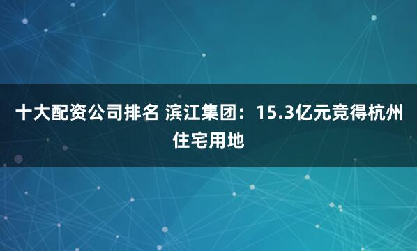 十大配资公司排名 滨江集团：15.3亿元竞得杭州住宅用地