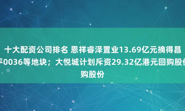 十大配资公司排名 恩祥睿泽置业13.69亿元摘得昌平0036等地块；大悦城计划斥资29.32亿港元回购股份