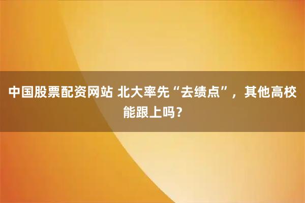 中国股票配资网站 北大率先“去绩点”，其他高校能跟上吗？