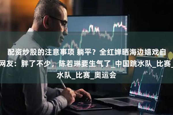 配资炒股的注意事项 躺平？全红婵晒海边嬉戏自拍照，网友：胖了不少，陈若琳要生气了_中国跳水队_比赛_奥运会