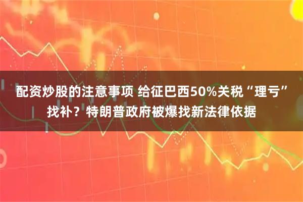 配资炒股的注意事项 给征巴西50%关税“理亏”找补？特朗普政府被爆找新法律依据