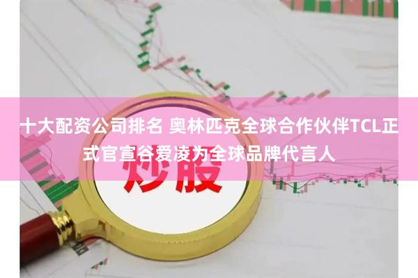 十大配资公司排名 奥林匹克全球合作伙伴TCL正式官宣谷爱凌为全球品牌代言人