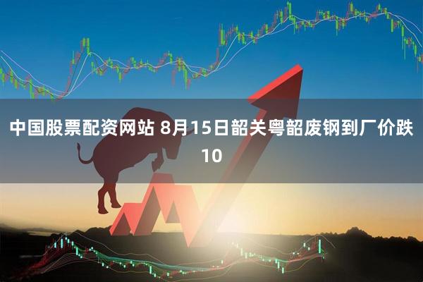 中国股票配资网站 8月15日韶关粤韶废钢到厂价跌10