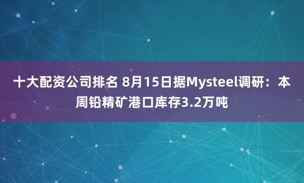 十大配资公司排名 8月15日据Mysteel调研：本周铅精矿港口库存3.2万吨