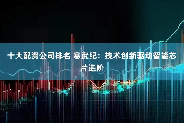 十大配资公司排名 寒武纪：技术创新驱动智能芯片进阶