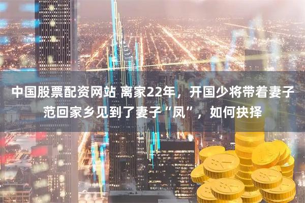 中国股票配资网站 离家22年，开国少将带着妻子范回家乡见到了妻子“凤”，如何抉择