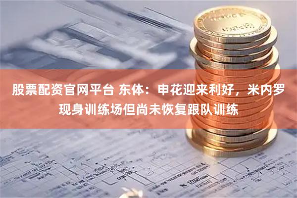 股票配资官网平台 东体：申花迎来利好，米内罗现身训练场但尚未恢复跟队训练