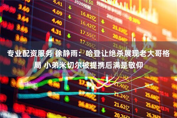 专业配资服务 徐静雨：哈登让绝杀展现老大哥格局 小弟米切尔被提携后满是敬仰